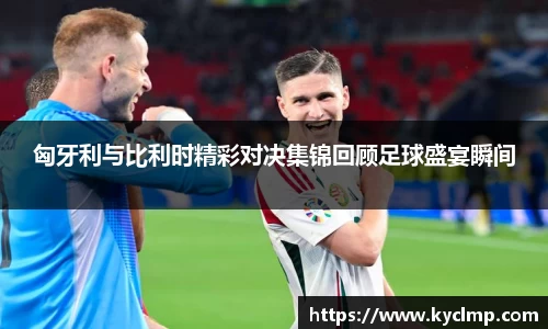 匈牙利与比利时精彩对决集锦回顾足球盛宴瞬间